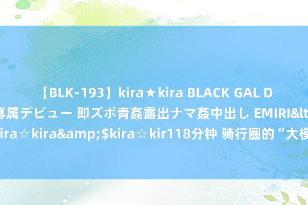 【BLK-193】kira★kira BLACK GAL DEBUT 日焼け黒ギャル専属デビュー 即ズボ青姦露出ナマ姦中出し EMIRI</a>2014-11-19kira☆kira&$kira☆kir118分钟 骑行圈的“大模范”，中产阶层乐此不疲|骑友|组织者