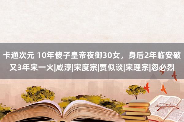 卡通次元 10年傻子皇帝夜御30女，身后2年临安破又3年宋一火|咸淳|宋度宗|贾似谈|宋理宗|忽必烈