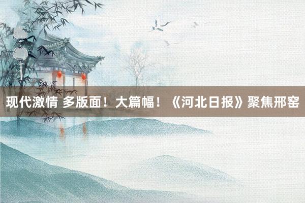 现代激情 多版面！大篇幅！《河北日报》聚焦邢窑