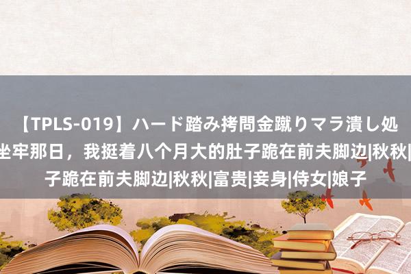 【TPLS-019】ハード踏み拷問金蹴りマラ潰し処刑 JUN女王様 夫君坐牢那日，我挺着八个月大的肚子跪在前夫脚边|秋秋|富贵|妾身|侍女|娘子