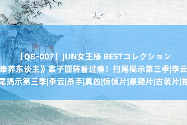 【QB-007】JUN女王様 BESTコレクション 唐朝诡事录2大结局：《奉养东谈主》案子回转看过瘾！扫尾揭示第三季|李云|杀手|真凶|惊悚片|悬疑片|古装片|推理片