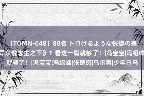 【TOMN-048】80名 トロけるような恍惚の表情 クンニ激昇天 入坑《异东说念主之下》？看这一篇就够了！|冯宝宝|冯绍峰|张楚岚|乌尔善|少年白马