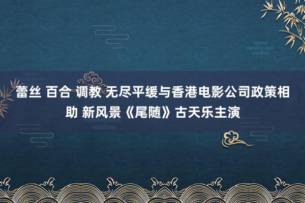 蕾丝 百合 调教 无尽平缓与香港电影公司政策相助 新风景《尾随》古天乐主演