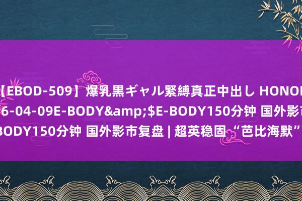 【EBOD-509】爆乳黒ギャル緊縛真正中出し HONOKA</a>2016-04-09E-BODY&$E-BODY150分钟 国外影市复盘 | 超英稳固 “芭比海默”粉遍大家