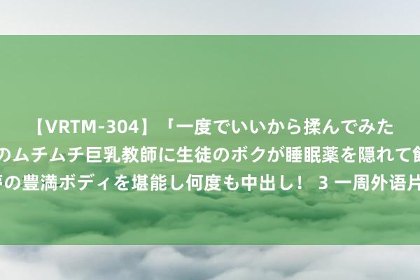 【VRTM-304】「一度でいいから揉んでみたい！」はち切れんばかりのムチムチ巨乳教師に生徒のボクが睡眠薬を隠れて飲ませて、夢の豊満ボディを堪能し何度も中出し！ 3 一周外语片预报总结 德普新作踌躇“X战警”威猛