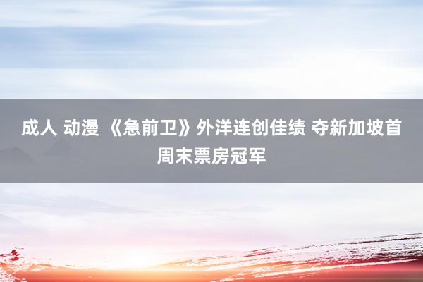 成人 动漫 《急前卫》外洋连创佳绩 夺新加坡首周末票房冠军