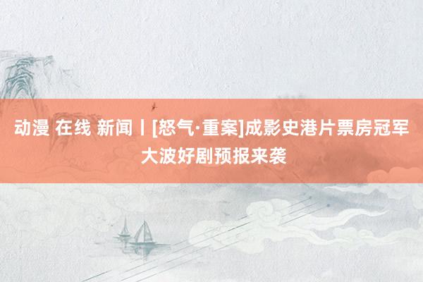 动漫 在线 新闻丨[怒气·重案]成影史港片票房冠军 大波好剧预报来袭