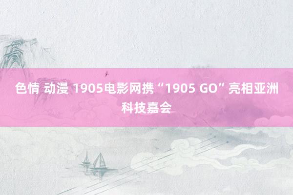 色情 动漫 1905电影网携“1905 GO”亮相亚洲科技嘉会