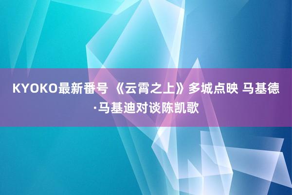 KYOKO最新番号 《云霄之上》多城点映 马基德·马基迪对谈陈凯歌