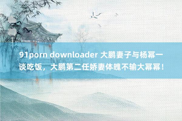 91porn downloader 大鹏妻子与杨幂一谈吃饭，大鹏第二任娇妻体魄不输大幂幂！