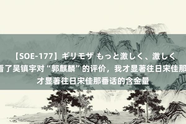 【SOE-177】ギリモザ もっと激しく、激しく突いて Ami 看了吴镇宇对“郭麒麟”的评价，我才显著往日宋佳那番话的含金量