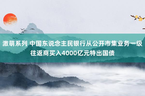 激萌系列 中国东说念主民银行从公开市集业务一级往返商买入4000亿元特出国债