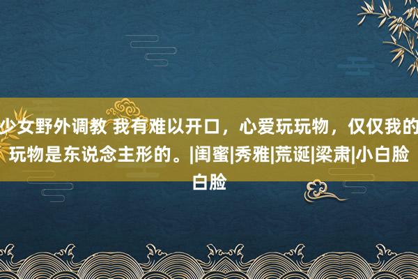 少女野外调教 我有难以开口，心爱玩玩物，仅仅我的玩物是东说念主形的。|闺蜜|秀雅|荒诞|梁肃|小白脸