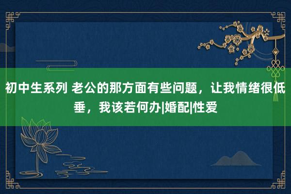 初中生系列 老公的那方面有些问题，让我情绪很低垂，我该若何办|婚配|性爱