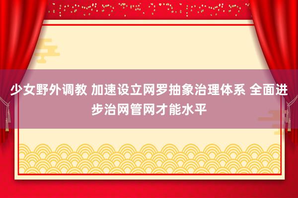 少女野外调教 加速设立网罗抽象治理体系 全面进步治网管网才能水平