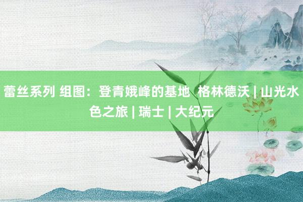 蕾丝系列 组图：登青娥峰的基地  格林德沃 | 山光水色之旅 | 瑞士 | 大纪元