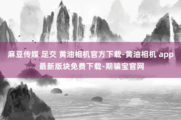 麻豆传媒 足交 黄油相机官方下载-黄油相机 app 最新版块免费下载-期骗宝官网