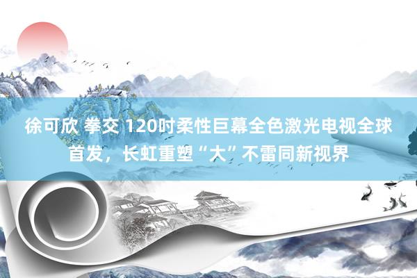 徐可欣 拳交 120吋柔性巨幕全色激光电视全球首发，长虹重塑“大”不雷同新视界