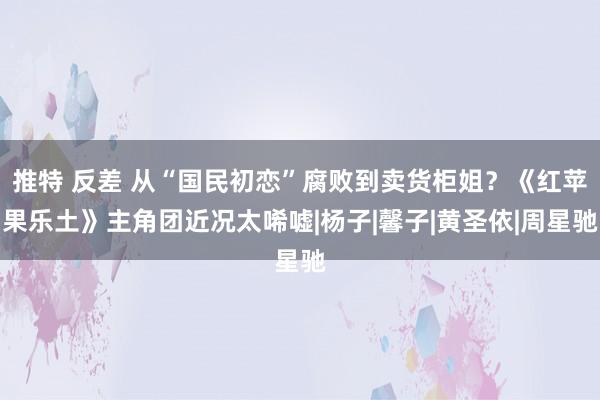 推特 反差 从“国民初恋”腐败到卖货柜姐？《红苹果乐土》主角团近况太唏嘘|杨子|馨子|黄圣依|周星驰