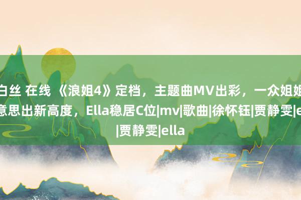 白丝 在线 《浪姐4》定档，主题曲MV出彩，一众姐姐好意思出新高度，Ella稳居C位|mv|歌曲|徐怀钰|贾静雯|ella