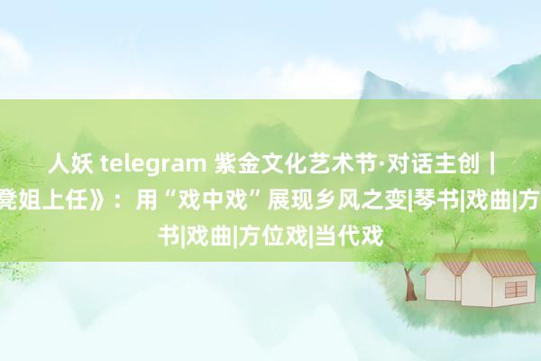 人妖 telegram 紫金文化艺术节·对话主创｜淮海戏《板凳姐上任》：用“戏中戏”展现乡风之变|琴书|戏曲|方位戏|当代戏