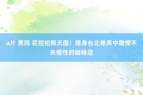 a片 男同 花控拍照天国！隱身台北巷弄中雕悍不失個性的咖啡店