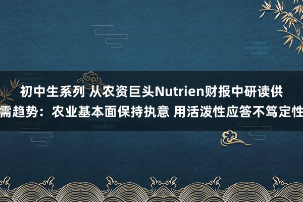 初中生系列 从农资巨头Nutrien财报中研读供需趋势：农业基本面保持执意 用活泼性应答不笃定性