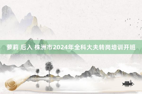 萝莉 后入 株洲市2024年全科大夫转岗培训开班