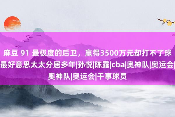 麻豆 91 最极度的后卫，赢得3500万元却打不了球，和CBA最好意思太太分居多年|孙悦|陈露|cba|奥神队|奥运会|干事球员