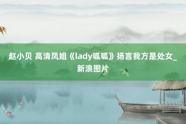 赵小贝 高清凤姐《lady呱呱》扬言我方是处女_新浪图片