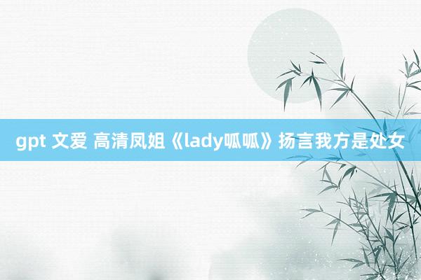 gpt 文爱 高清凤姐《lady呱呱》扬言我方是处女