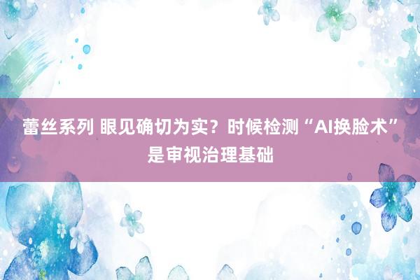 蕾丝系列 眼见确切为实？时候检测“AI换脸术”是审视治理基础