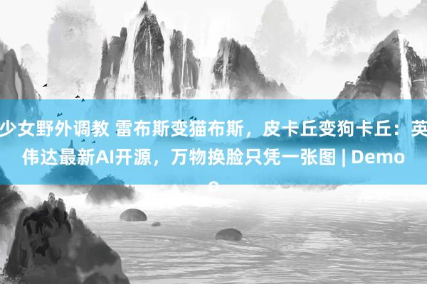 少女野外调教 雷布斯变猫布斯，皮卡丘变狗卡丘：英伟达最新AI开源，万物换脸只凭一张图 | Demo