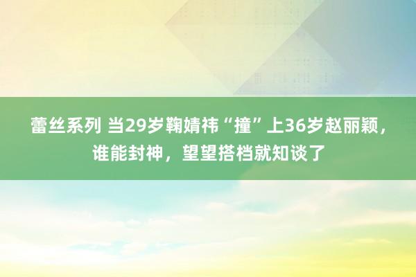 蕾丝系列 当29岁鞠婧祎“撞”上36岁赵丽颖，谁能封神，望望搭档就知谈了