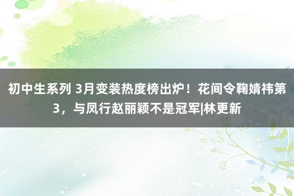 初中生系列 3月变装热度榜出炉！花间令鞠婧祎第3，与凤行赵丽颖不是冠军|林更新