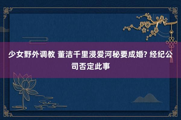 少女野外调教 董洁千里浸爱河秘要成婚? 经纪公司否定此事