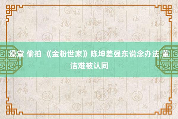 澡堂 偷拍 《金粉世家》陈坤差强东说念办法 董洁难被认同