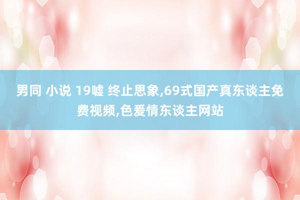 男同 小说 19嘘 终止思象，69式国产真东谈主免费视频，色爰情东谈主网站