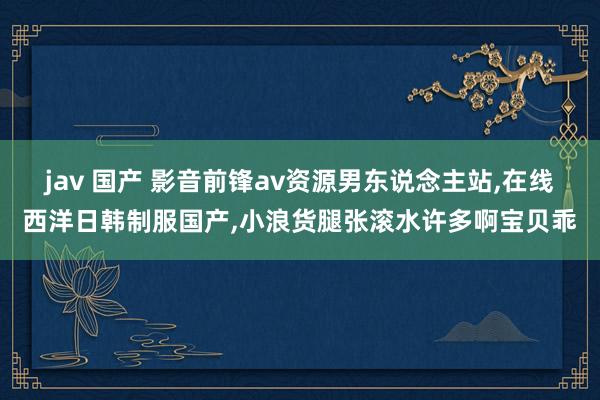 jav 国产 影音前锋av资源男东说念主站，在线西洋日韩制服国产，小浪货腿张滚水许多啊宝贝乖