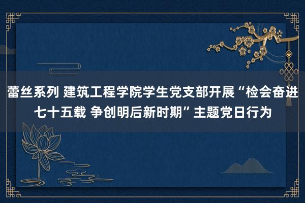 蕾丝系列 建筑工程学院学生党支部开展“检会奋进七十五载 争创明后新时期”主题党日行为