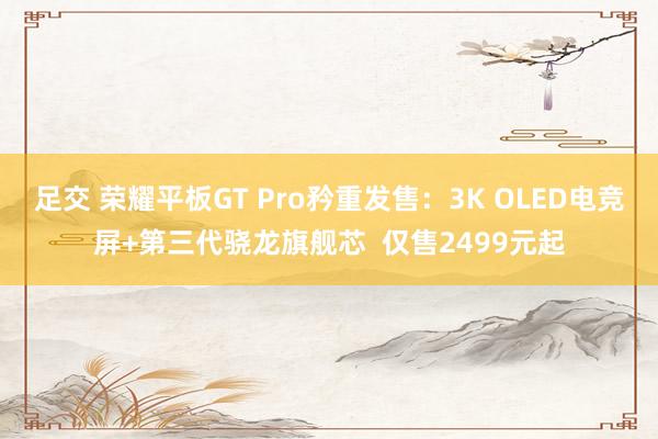 足交 荣耀平板GT Pro矜重发售：3K OLED电竞屏+第三代骁龙旗舰芯  仅售2499元起