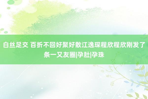 白丝足交 百折不回好聚好散江逸琛程欣程欣刚发了条一又友圈|孕肚|孕珠