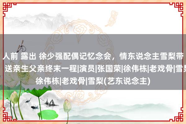 人前 露出 徐少强配偶记忆念会，情东说念主雪梨带一对儿女现身，送亲生父亲终末一程|演员|张国荣|徐伟栋|老戏骨|雪梨(艺东说念主)