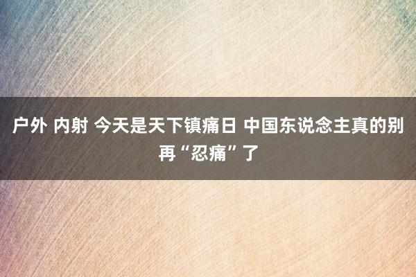 户外 内射 今天是天下镇痛日 中国东说念主真的别再“忍痛”了