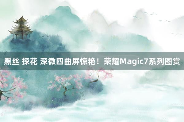 黑丝 探花 深微四曲屏惊艳！荣耀Magic7系列图赏