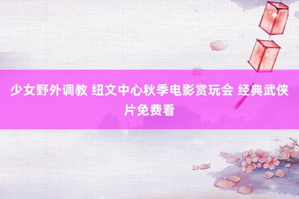 少女野外调教 纽文中心秋季电影赏玩会 经典武侠片免费看