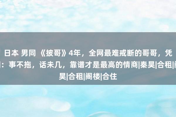 日本 男同 《披哥》4年，全网最难戒断的哥哥，凭真诚出圈：事不拖，话未几，靠谱才是最高的情商|秦昊|合租|阁楼|合住