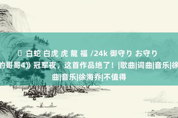 ✨白蛇 白虎 虎 龍 福 /24k 御守り お守り 《历尽沧桑的哥哥4》冠军夜，这首作品绝了！|歌曲|词曲|音乐|徐海乔|不值得