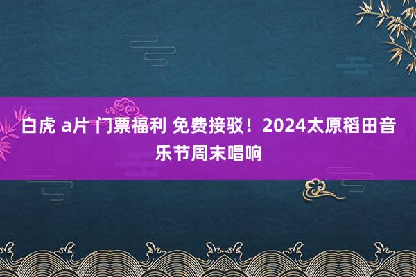 白虎 a片 门票福利 免费接驳！2024太原稻田音乐节周末唱响