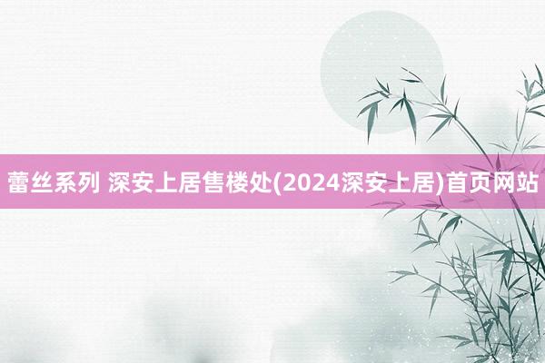 蕾丝系列 深安上居售楼处(2024深安上居)首页网站